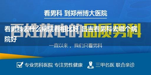 看男科去什么病院看相比好_昌吉看男科去哪个病院好